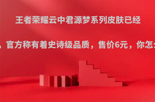 王者荣耀云中君源梦系列皮肤已经确定，官方称有着史诗级品质，售价6元，你怎么看?
