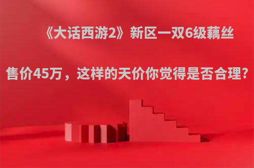 《大话西游2》新区一双6级藕丝售价45万，这样的天价你觉得是否合理?