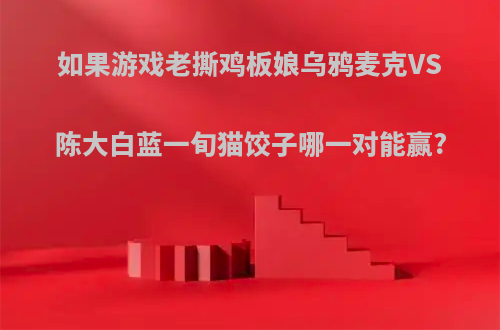 如果游戏老撕鸡板娘乌鸦麦克VS陈大白蓝一旬猫饺子哪一对能赢?