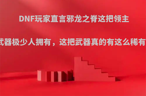 DNF玩家直言邪龙之脊这把领主粉武器极少人拥有，这把武器真的有这么稀有吗?