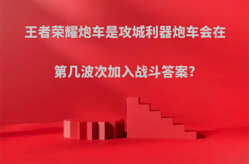 王者荣耀炮车是攻城利器炮车会在第几波次加入战斗答案?