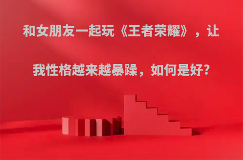 和女朋友一起玩《王者荣耀》，让我性格越来越暴躁，如何是好?