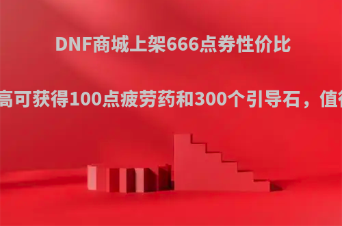 DNF商城上架666点券性价比礼包，最高可获得100点疲劳药和300个引导石，值得购买吗?