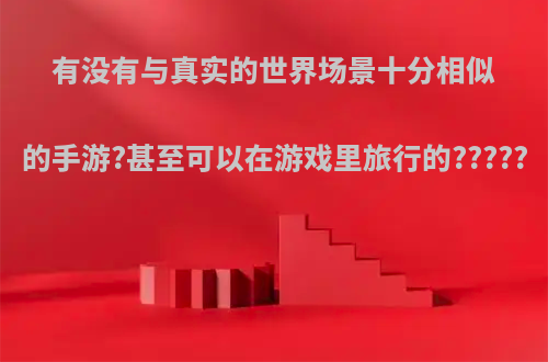 有没有与真实的世界场景十分相似的手游?甚至可以在游戏里旅行的?????