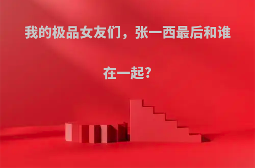 我的极品女友们，张一西最后和谁在一起?